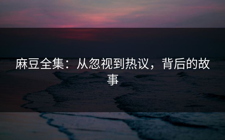 麻豆全集：从忽视到热议，背后的故事