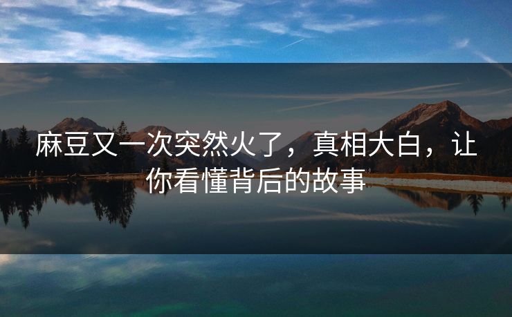 麻豆又一次突然火了，真相大白，让你看懂背后的故事