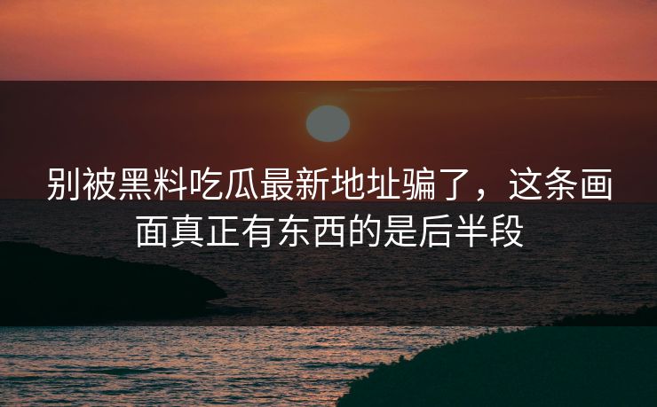 别被黑料吃瓜最新地址骗了，这条画面真正有东西的是后半段