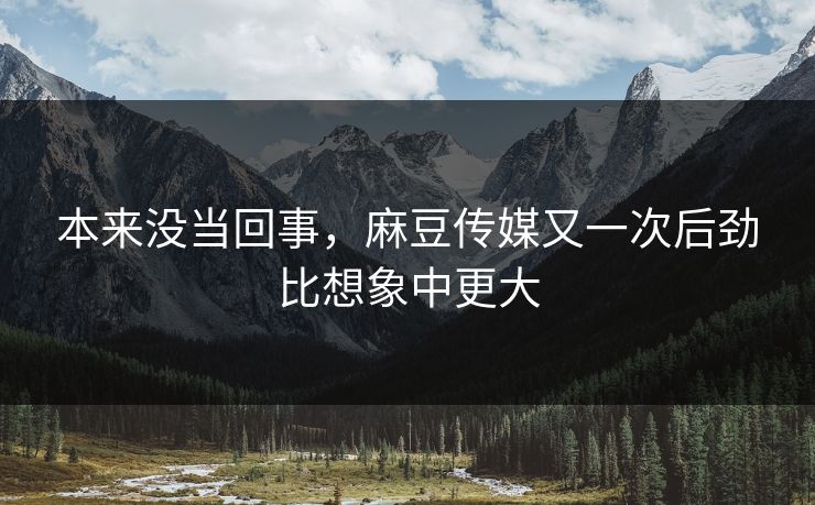 本来没当回事，麻豆传媒又一次后劲比想象中更大
