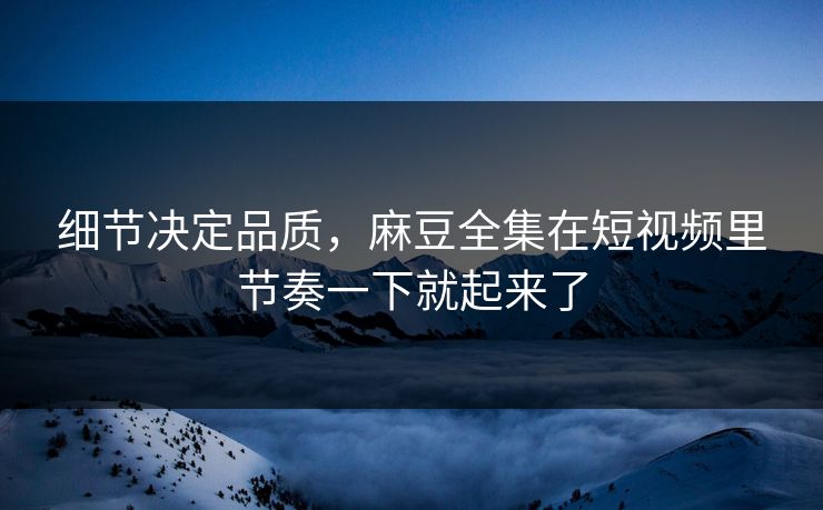细节决定品质，麻豆全集在短视频里节奏一下就起来了