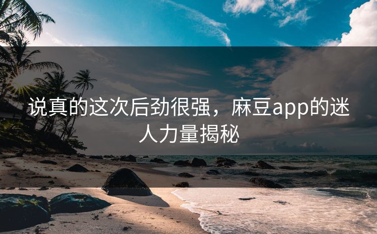 说真的这次后劲很强，麻豆app的迷人力量揭秘