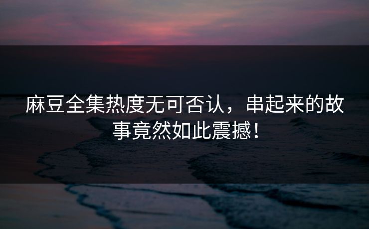 麻豆全集热度无可否认，串起来的故事竟然如此震撼！