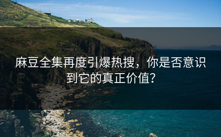 麻豆全集再度引爆热搜，你是否意识到它的真正价值？