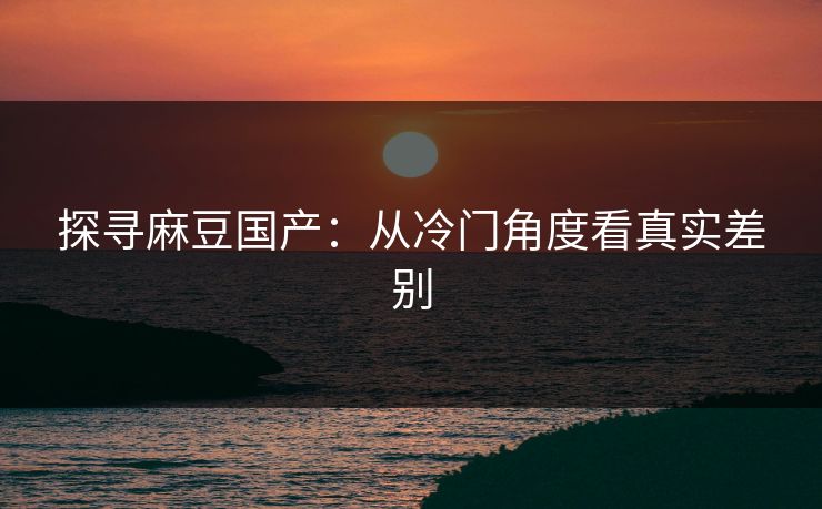 探寻麻豆国产：从冷门角度看真实差别