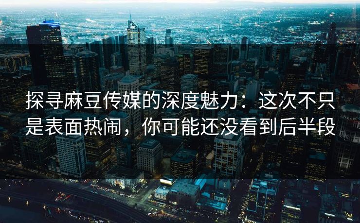 探寻麻豆传媒的深度魅力：这次不只是表面热闹，你可能还没看到后半段