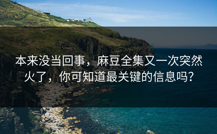 本来没当回事，麻豆全集又一次突然火了，你可知道最关键的信息吗？