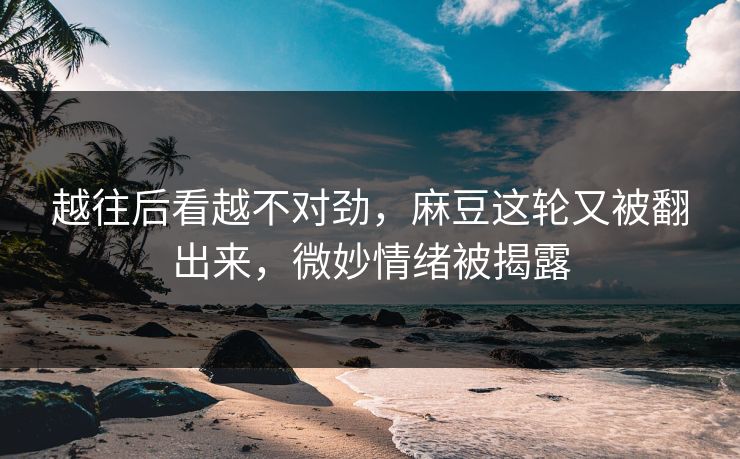 越往后看越不对劲，麻豆这轮又被翻出来，微妙情绪被揭露