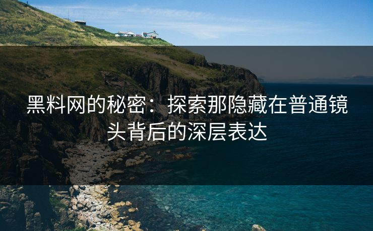 黑料网的秘密：探索那隐藏在普通镜头背后的深层表达