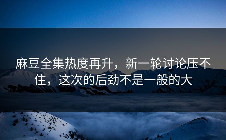 麻豆全集热度再升，新一轮讨论压不住，这次的后劲不是一般的大