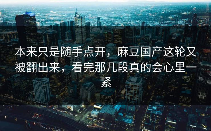 本来只是随手点开，麻豆国产这轮又被翻出来，看完那几段真的会心里一紧
