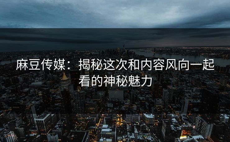 麻豆传媒：揭秘这次和内容风向一起看的神秘魅力