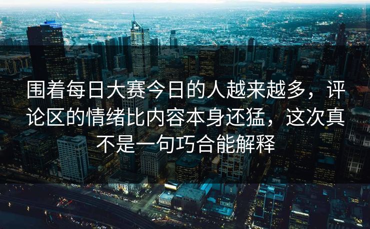 围着每日大赛今日的人越来越多，评论区的情绪比内容本身还猛，这次真不是一句巧合能解释