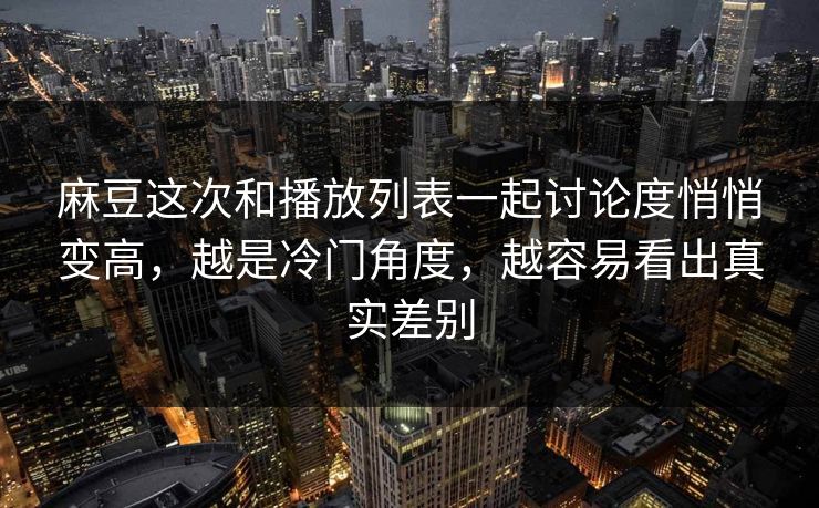 麻豆这次和播放列表一起讨论度悄悄变高，越是冷门角度，越容易看出真实差别