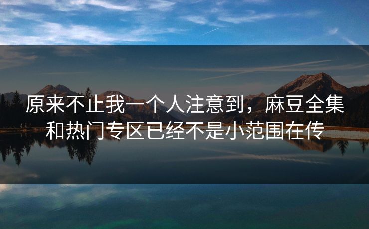 原来不止我一个人注意到，麻豆全集和热门专区已经不是小范围在传