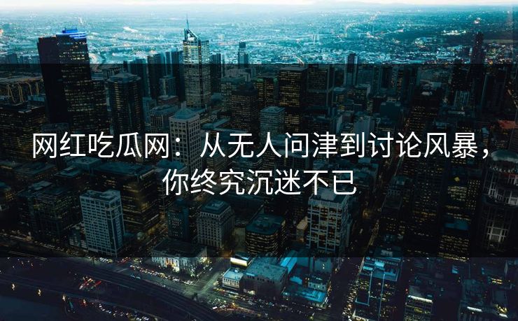 网红吃瓜网：从无人问津到讨论风暴，你终究沉迷不已