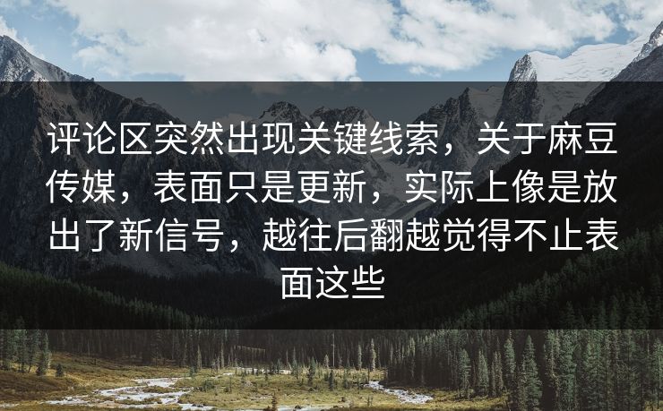 评论区突然出现关键线索，关于麻豆传媒，表面只是更新，实际上像是放出了新信号，越往后翻越觉得不止表面这些