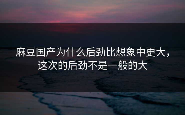 麻豆国产为什么后劲比想象中更大，这次的后劲不是一般的大