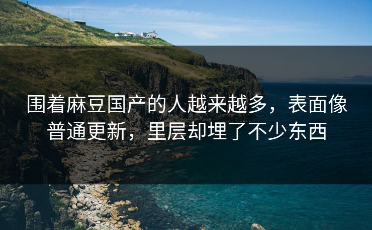 围着麻豆国产的人越来越多，表面像普通更新，里层却埋了不少东西