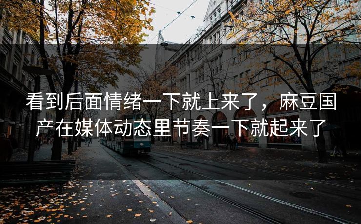 看到后面情绪一下就上来了，麻豆国产在媒体动态里节奏一下就起来了