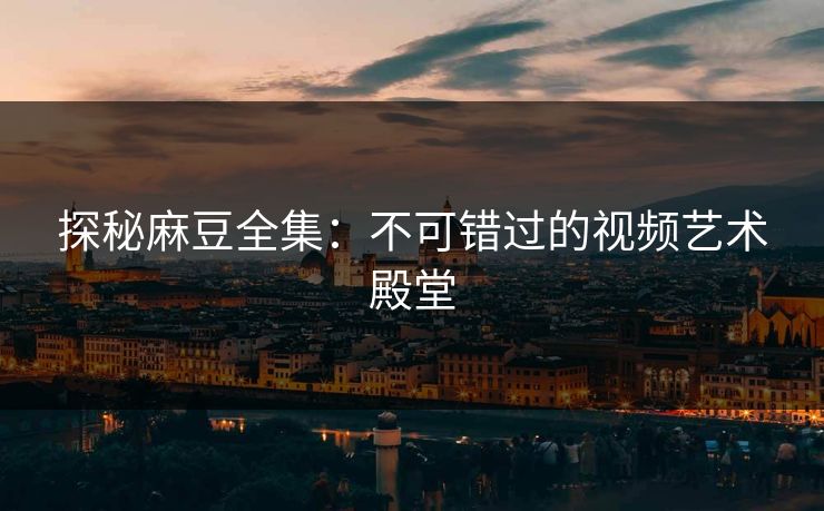 探秘麻豆全集：不可错过的视频艺术殿堂