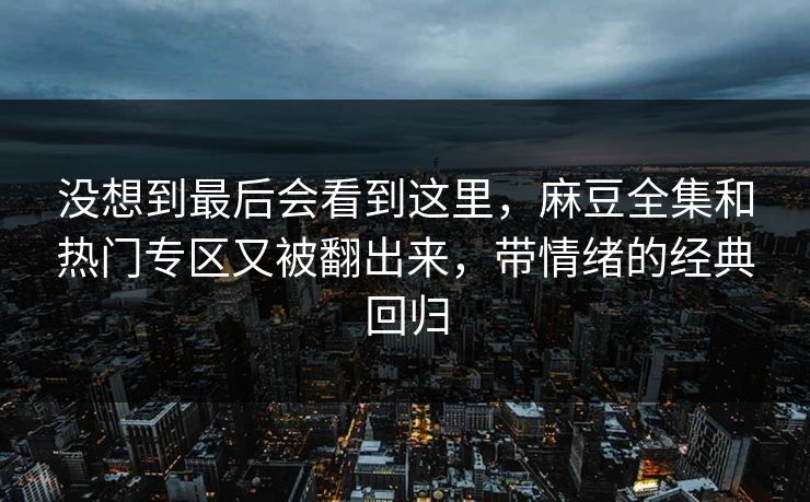 没想到最后会看到这里，麻豆全集和热门专区又被翻出来，带情绪的经典回归
