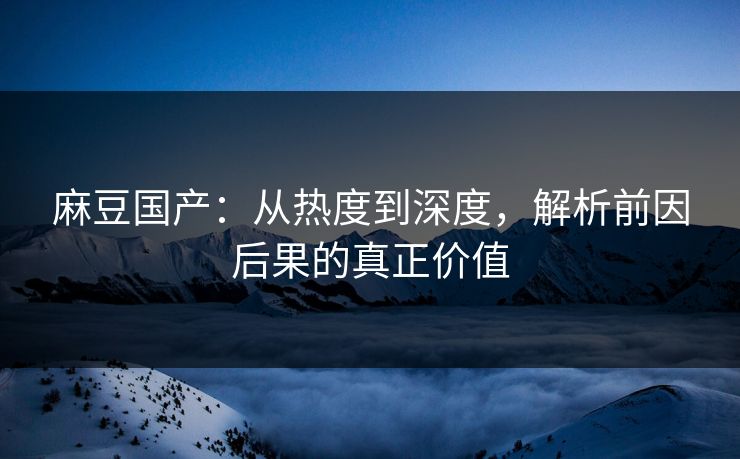 麻豆国产:从热度到深度,解析前因后果的真正价值 麻豆国产:从热度到深度,解析前因后果的真正价值