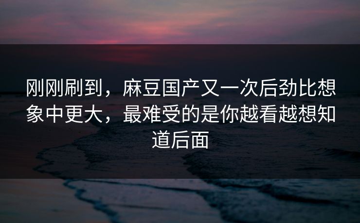 刚刚刷到，麻豆国产又一次后劲比想象中更大，最难受的是你越看越想知道后面
