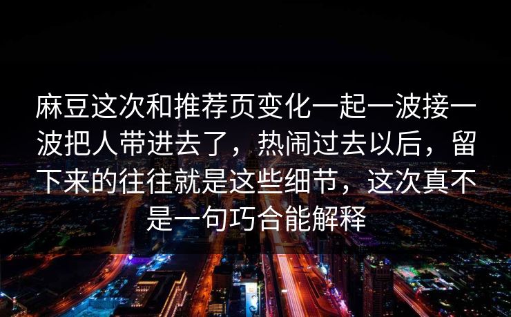 麻豆这次和推荐页变化一起一波接一波把人带进去了，热闹过去以后，留下来的往往就是这些细节，这次真不是一句巧合能解释
