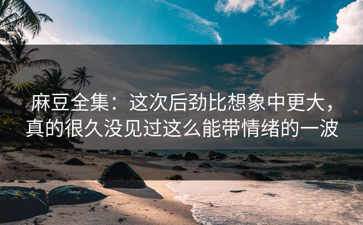 麻豆全集：这次后劲比想象中更大，真的很久没见过这么能带情绪的一波