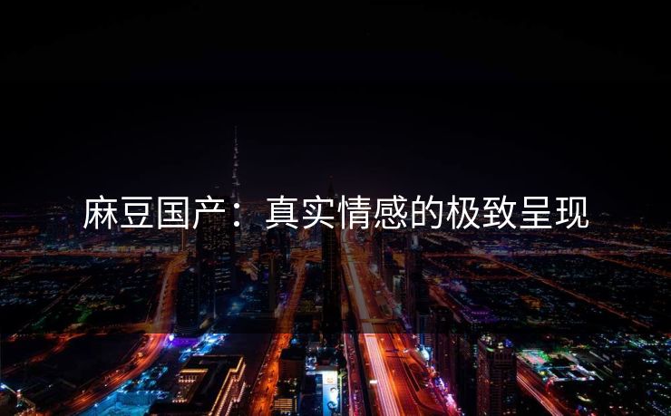 麻豆国产:真实情感的极致呈现 麻豆国产:真实情感的极致呈现