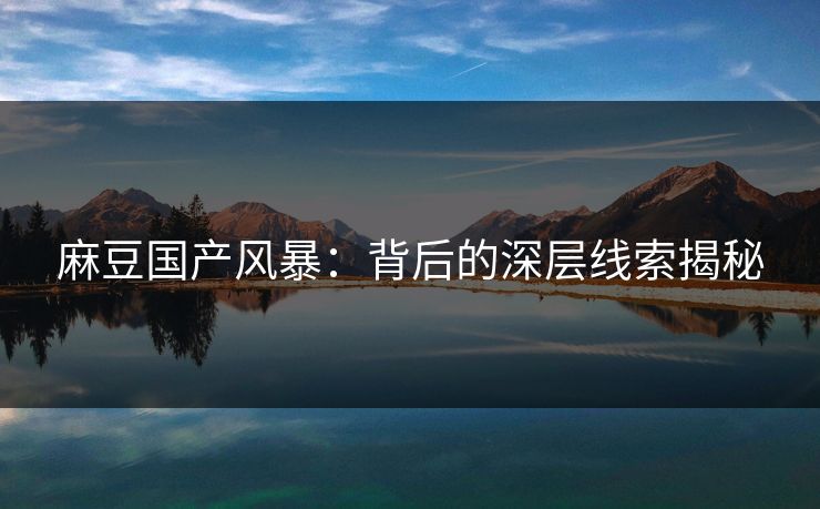 麻豆国产风暴：背后的深层线索揭秘