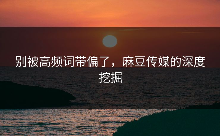 别被高频词带偏了，麻豆传媒的深度挖掘