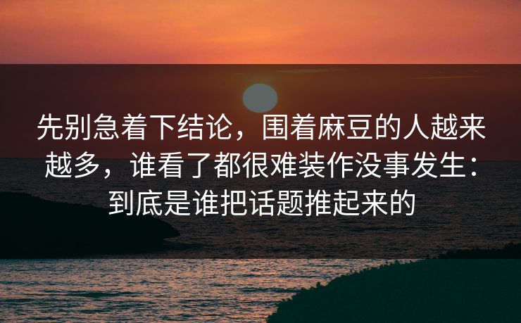 先别急着下结论，围着麻豆的人越来越多，谁看了都很难装作没事发生：到底是谁把话题推起来的
