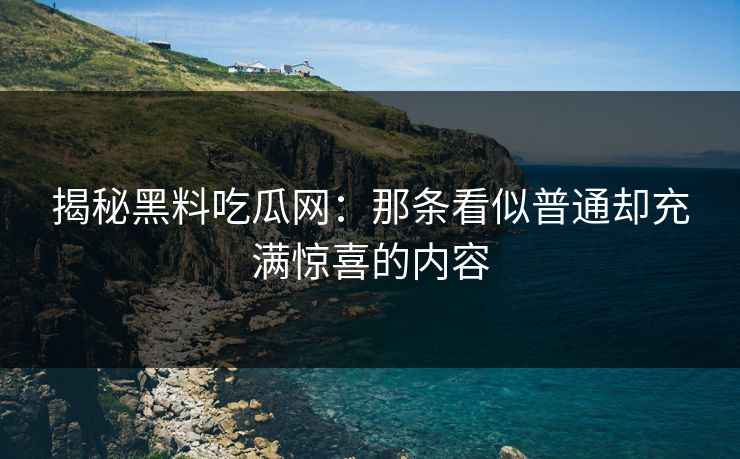 揭秘黑料吃瓜网：那条看似普通却充满惊喜的内容