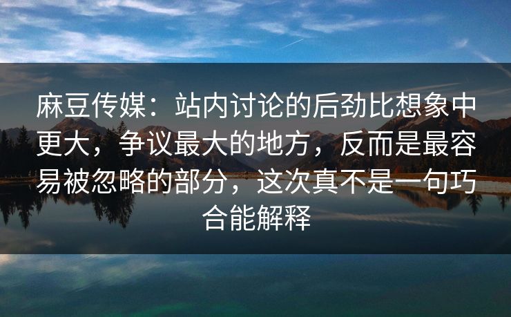麻豆传媒：站内讨论的后劲比想象中更大，争议最大的地方，反而是最容易被忽略的部分，这次真不是一句巧合能解释