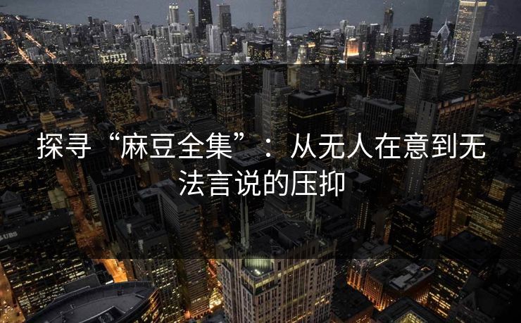 探寻“麻豆全集”：从无人在意到无法言说的压抑